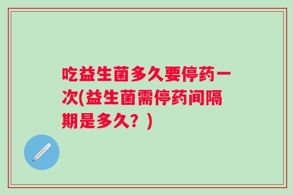 吃益生菌多久要停药一次(益生菌需停药间隔期是多久?) 吃益生菌多久要停药一次(益生菌需停药间隔期是多久?)