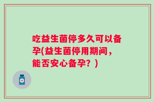 吃益生菌停多久可以备孕(益生菌停用期间,能否安心备孕?) 吃益生菌停多久可以备孕(益生菌停用期间,能否安心备孕?)
