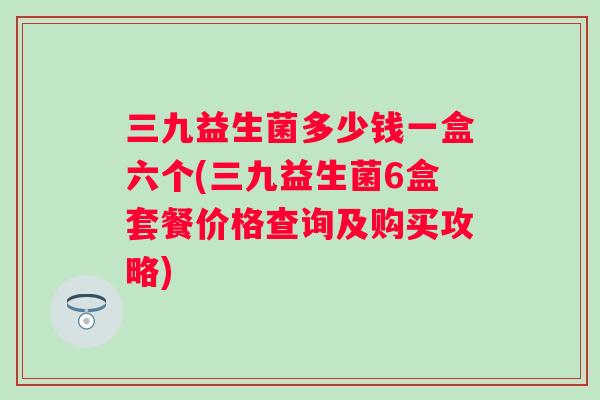 三九益生菌多少钱一盒六个(三九益生菌6盒套餐价格查询及购买攻略)