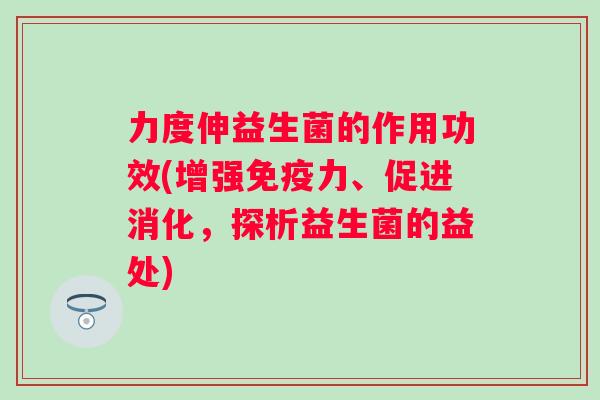 力度伸益生菌的作用功效(增强力、促进消化,探析益生菌的益处) 力度伸益生菌的作用功效(增强力、促进消化,探析益生菌的益处)