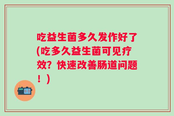 吃益生菌多久发作好了(吃多久益生菌可见疗效？快速改善肠道问题！)