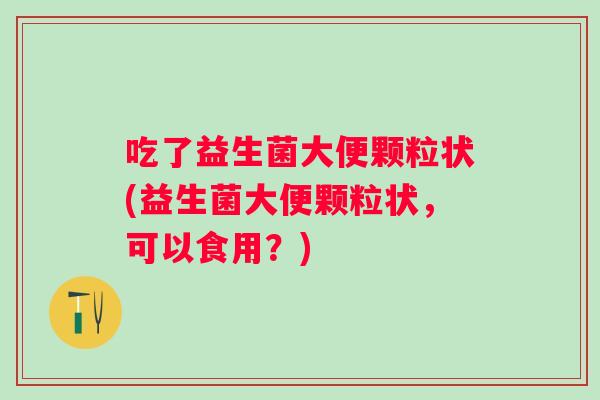 吃了益生菌大便颗粒状(益生菌大便颗粒状，可以食用？)