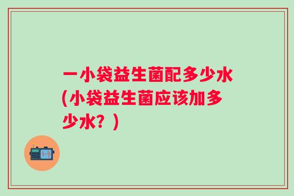 一小袋益生菌配多少水(小袋益生菌应该加多少水？)