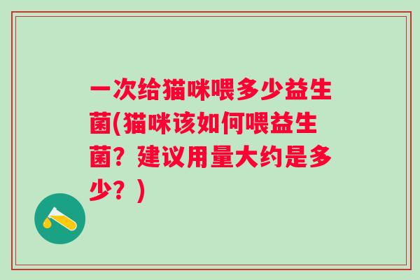 一次给猫咪喂多少益生菌(猫咪该如何喂益生菌？建议用量大约是多少？)