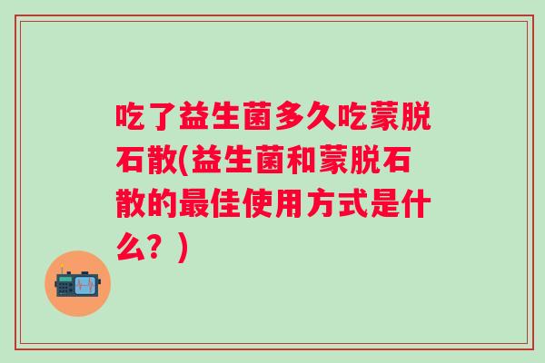 吃了益生菌多久吃蒙脱石散(益生菌和蒙脱石散的佳使用方式是什么?) 吃了益生菌多久吃蒙脱石散(益生菌和蒙脱石散的佳使用方式是什么?)