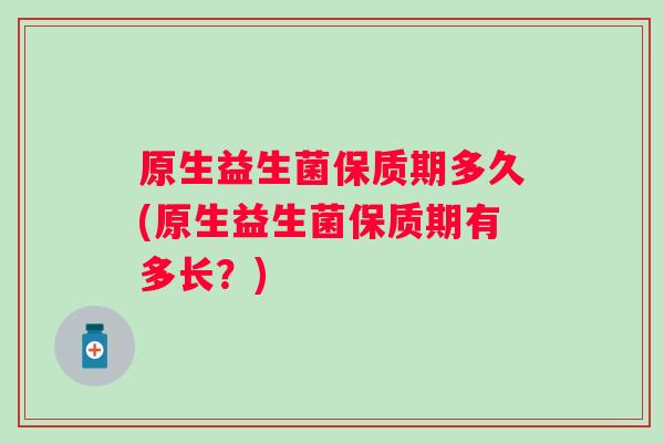原生益生菌保质期多久(原生益生菌保质期有多长?) 原生益生菌保质期多久(原生益生菌保质期有多长?)