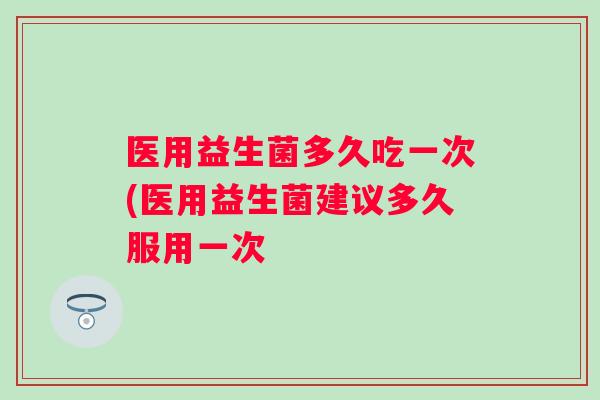 医用益生菌多久吃一次(医用益生菌建议多久服用一次