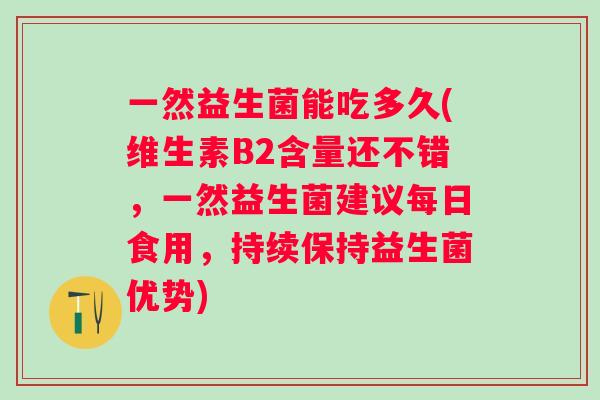 一然益生菌能吃多久(维生素B2含量还不错,一然益生菌建议每日食用,持续保持益生菌优势) 一然益生菌能吃多久(维生素B2含量还不错,一然益生菌建议每日食用,持续保持益生菌优势)