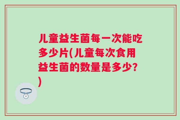 儿童益生菌每一次能吃多少片(儿童每次食用益生菌的数量是多少？)