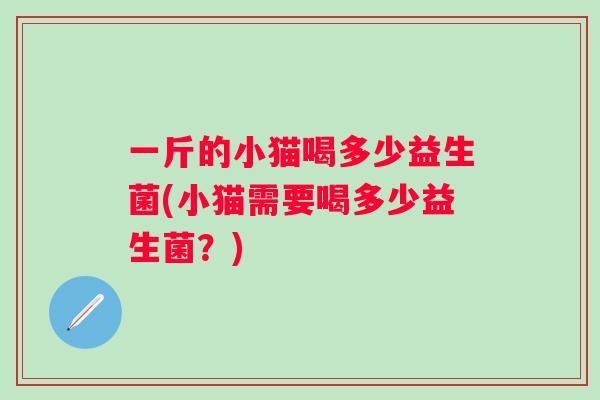 一斤的小猫喝多少益生菌(小猫需要喝多少益生菌？)
