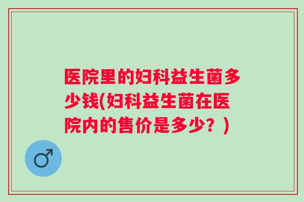医院里的妇科益生菌多少钱(妇科益生菌在医院内的售价是多少？)