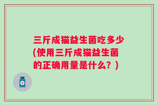 三斤成猫益生菌吃多少(使用三斤成猫益生菌的正确用量是什么?) 三斤成猫益生菌吃多少(使用三斤成猫益生菌的正确用量是什么?)