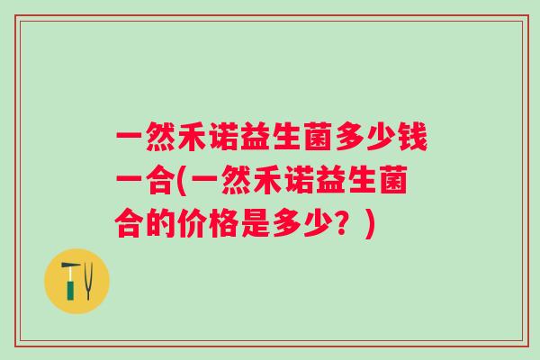 一然禾诺益生菌多少钱一合(一然禾诺益生菌合的价格是多少?) 一然禾诺益生菌多少钱一合(一然禾诺益生菌合的价格是多少?)