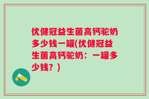 优健冠益生菌高钙驼奶多少钱一罐(优健冠益生菌高钙驼奶：一罐多少钱？)