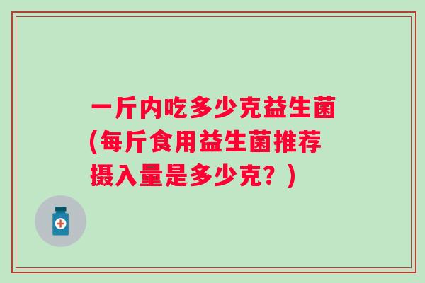 一斤内吃多少克益生菌(每斤食用益生菌推荐摄入量是多少克?) 一斤内吃多少克益生菌(每斤食用益生菌推荐摄入量是多少克?)