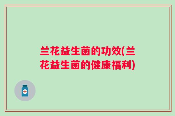 兰花益生菌的功效(兰花益生菌的健康福利) 兰花益生菌的功效(兰花益生菌的健康福利)