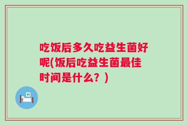 吃饭后多久吃益生菌好呢(饭后吃益生菌佳时间是什么?) 吃饭后多久吃益生菌好呢(饭后吃益生菌佳时间是什么?)