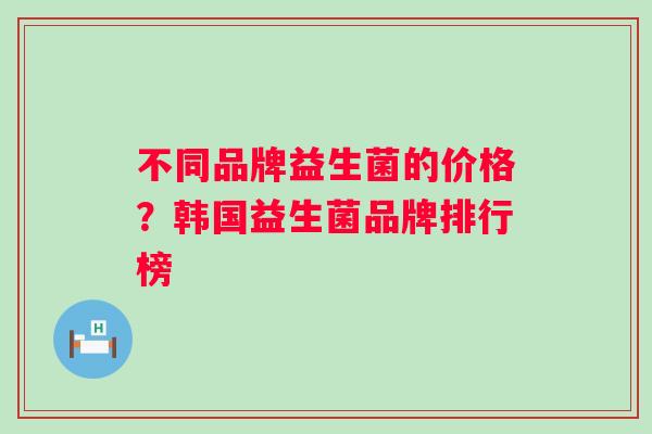 不同品牌益生菌的价格?韩国益生菌品牌排行榜 不同品牌益生菌的价格?韩国益生菌品牌排行榜