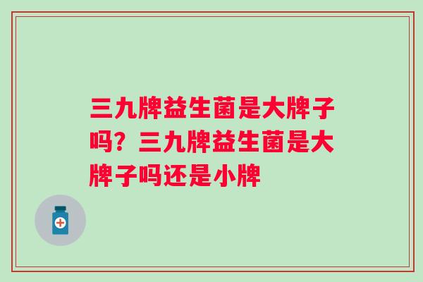 三九牌益生菌是大牌子吗?三九牌益生菌是大牌子吗还是小牌 三九牌益生菌是大牌子吗?三九牌益生菌是大牌子吗还是小牌