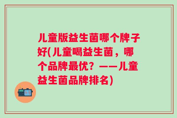 儿童版益生菌哪个牌子好(儿童喝益生菌，哪个品牌最优？——儿童益生菌品牌排名)