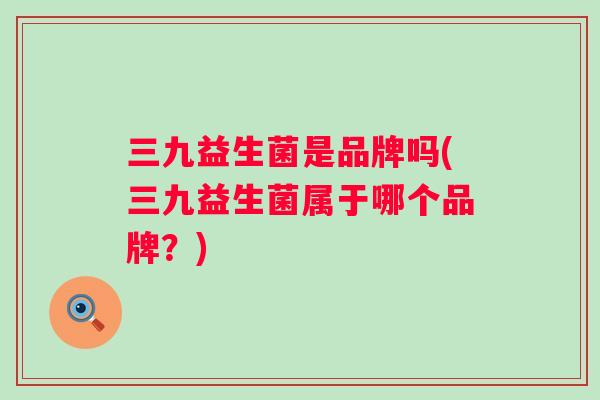三九益生菌是品牌吗(三九益生菌属于哪个品牌?) 三九益生菌是品牌吗(三九益生菌属于哪个品牌?)