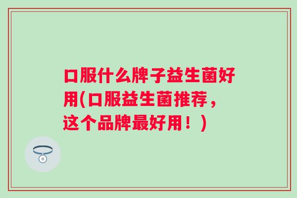口服什么牌子益生菌好用(口服益生菌推荐,这个品牌好用!) 口服什么牌子益生菌好用(口服益生菌推荐,这个品牌好用!)