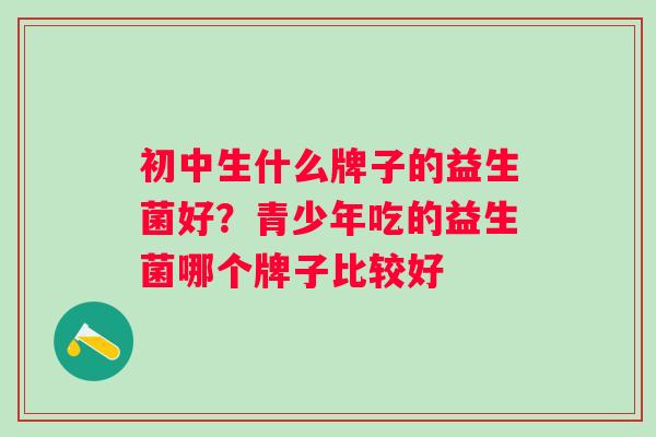 初中生什么牌子的益生菌好?青少年吃的益生菌哪个牌子比较好 初中生什么牌子的益生菌好?青少年吃的益生菌哪个牌子比较好