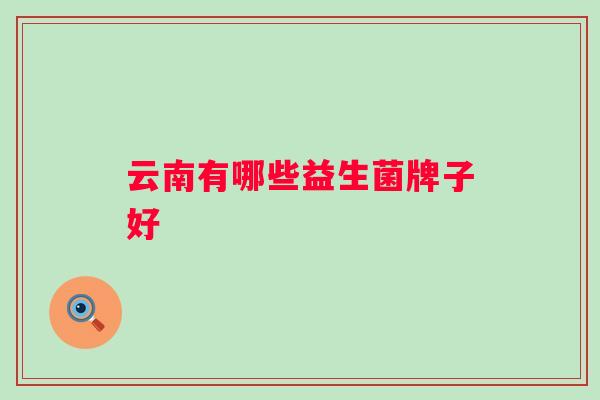 云南有哪些益生菌牌子好 云南有哪些益生菌牌子好