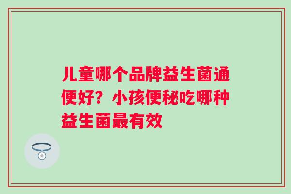 儿童哪个品牌益生菌通便好？小孩吃哪种益生菌有效