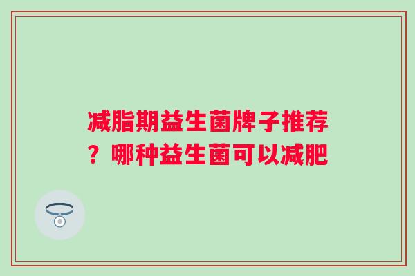 减脂期益生菌牌子推荐?哪种益生菌可以 减脂期益生菌牌子推荐?哪种益生菌可以