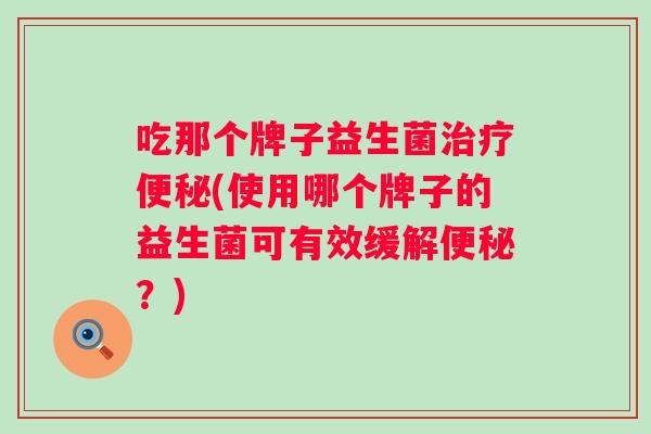 吃那个牌子益生菌(使用哪个牌子的益生菌可有效缓解?) 吃那个牌子益生菌(使用哪个牌子的益生菌可有效缓解?)