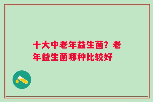 十大中老年益生菌？老年益生菌哪种比较好