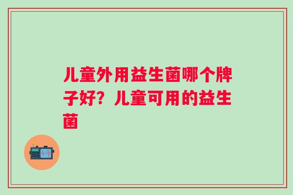 儿童外用益生菌哪个牌子好?儿童可用的益生菌 儿童外用益生菌哪个牌子好?儿童可用的益生菌