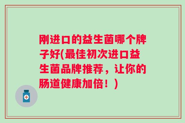 刚进口的益生菌哪个牌子好(佳初次进口益生菌品牌推荐，让你的肠道健康加倍！)
