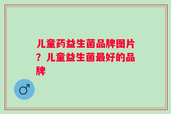 儿童药益生菌品牌图片?儿童益生菌好的品牌 儿童药益生菌品牌图片?儿童益生菌好的品牌