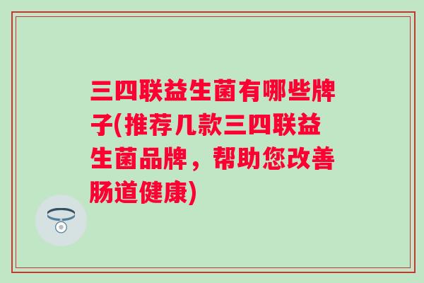 三四联益生菌有哪些牌子(推荐几款三四联益生菌品牌,帮助您改善肠道健康) 三四联益生菌有哪些牌子(推荐几款三四联益生菌品牌,帮助您改善肠道健康)