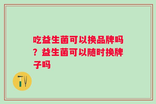 吃益生菌可以换品牌吗?益生菌可以随时换牌子吗 吃益生菌可以换品牌吗?益生菌可以随时换牌子吗