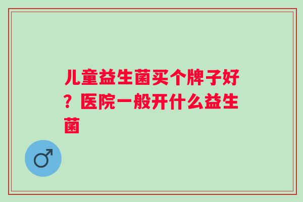 儿童益生菌买个牌子好?医院一般开什么益生菌 儿童益生菌买个牌子好?医院一般开什么益生菌
