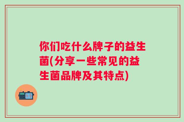 你们吃什么牌子的益生菌(分享一些常见的益生菌品牌及其特点) 你们吃什么牌子的益生菌(分享一些常见的益生菌品牌及其特点)