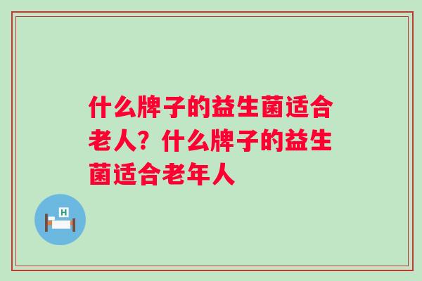 什么牌子的益生菌适合老人?什么牌子的益生菌适合老年人 什么牌子的益生菌适合老人?什么牌子的益生菌适合老年人