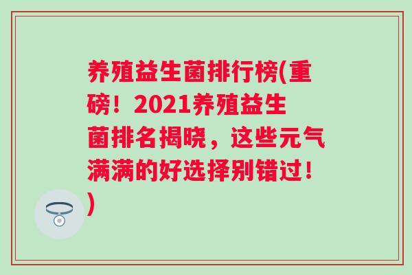 养殖益生菌排行榜(重磅!2021养殖益生菌排名揭晓,这些元气满满的好选择别错过!) 养殖益生菌排行榜(重磅!2021养殖益生菌排名揭晓,这些元气满满的好选择别错过!)