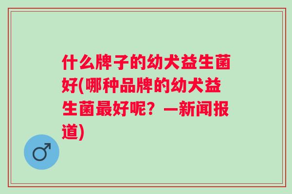 什么牌子的幼犬益生菌好(哪种品牌的幼犬益生菌好呢?—新闻报道) 什么牌子的幼犬益生菌好(哪种品牌的幼犬益生菌好呢?—新闻报道)