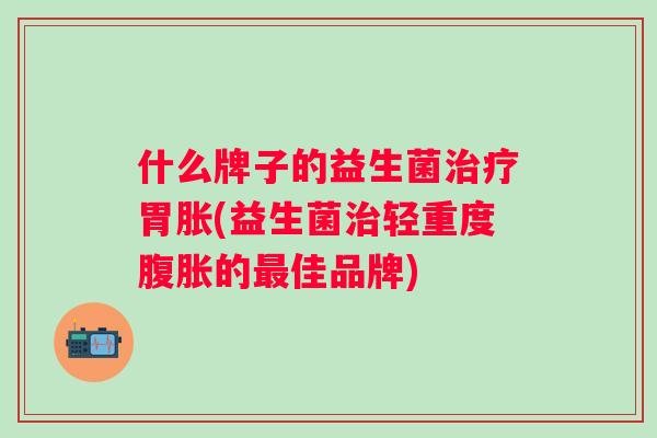 什么牌子的益生菌胃胀(益生菌轻重度的佳品牌)