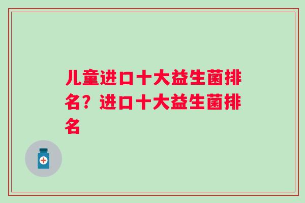 儿童进口十大益生菌排名?进口十大益生菌排名 儿童进口十大益生菌排名?进口十大益生菌排名