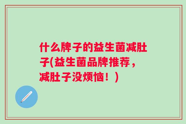 什么牌子的益生菌减肚子(益生菌品牌推荐,减肚子没烦恼!) 什么牌子的益生菌减肚子(益生菌品牌推荐,减肚子没烦恼!)