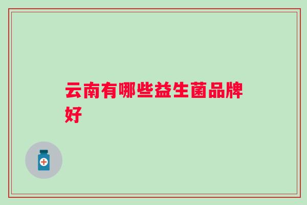 云南有哪些益生菌品牌好 云南有哪些益生菌品牌好