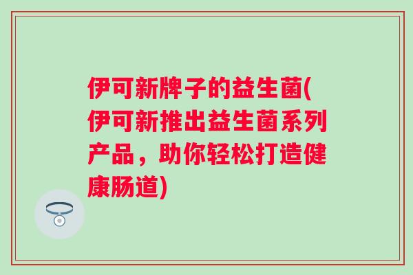 伊可新牌子的益生菌(伊可新推出益生菌系列产品,助你轻松打造健康肠道) 伊可新牌子的益生菌(伊可新推出益生菌系列产品,助你轻松打造健康肠道)