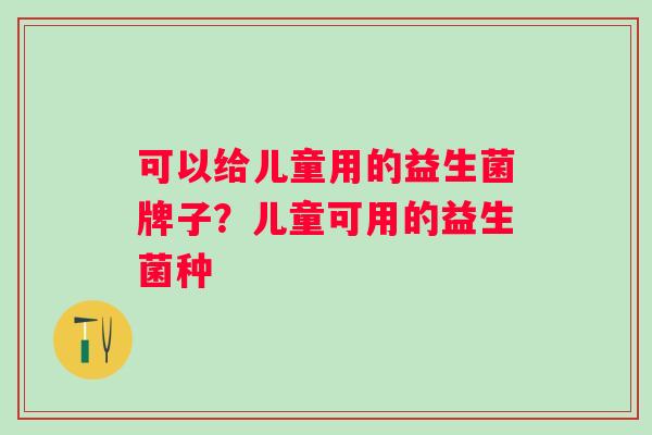可以给儿童用的益生菌牌子？儿童可用的益生菌种