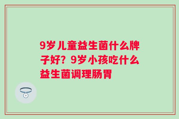 9岁儿童益生菌什么牌子好？9岁小孩吃什么益生菌调理肠胃