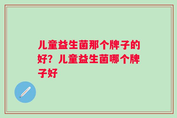 儿童益生菌那个牌子的好?儿童益生菌哪个牌子好 儿童益生菌那个牌子的好?儿童益生菌哪个牌子好